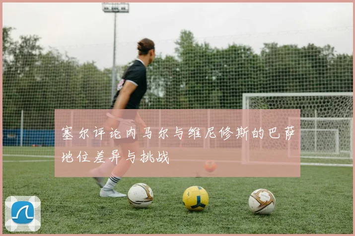 塞尔评论内马尔与维尼修斯的巴萨地位差异与挑战
