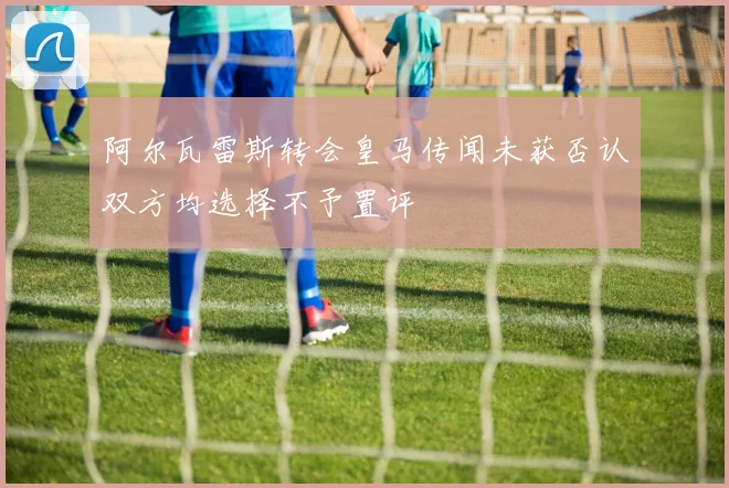 阿尔瓦雷斯转会皇马传闻未获否认双方均选择不予置评