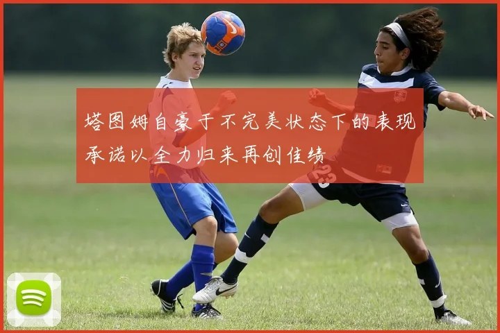 塔图姆自豪于不完美状态下的表现承诺以全力归来再创佳绩