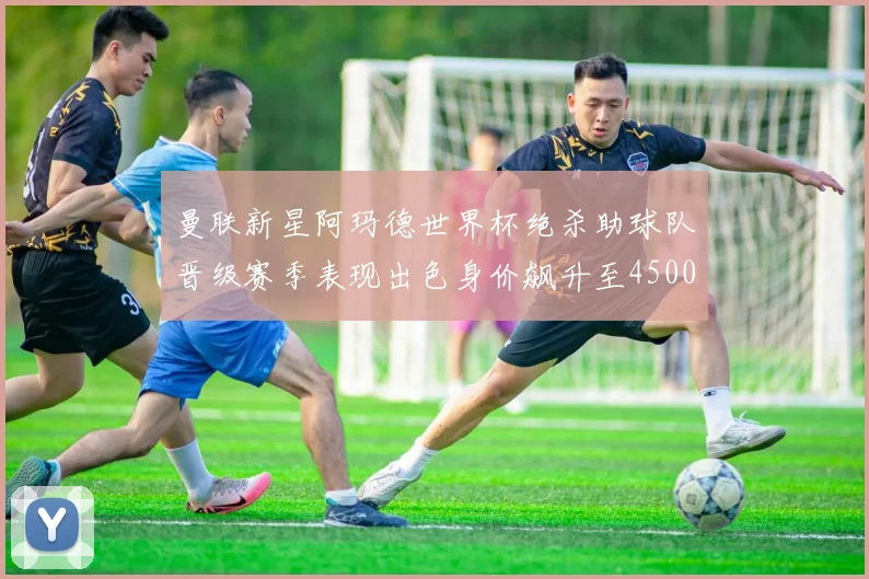 曼联新星阿玛德世界杯绝杀助球队晋级赛季表现出色身价飙升至4500万欧