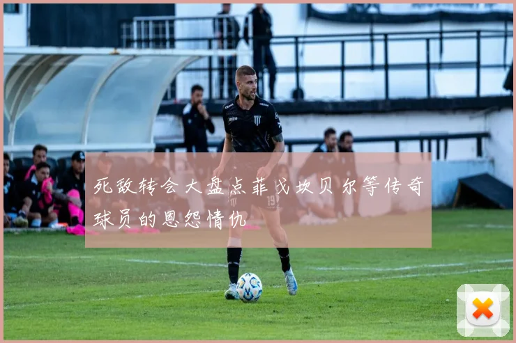 死敌转会大盘点菲戈坎贝尔等传奇球员的恩怨情仇