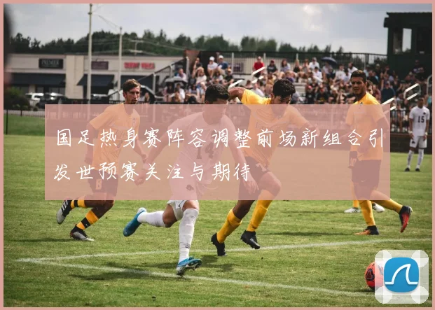 国足热身赛阵容调整前场新组合引发世预赛关注与期待