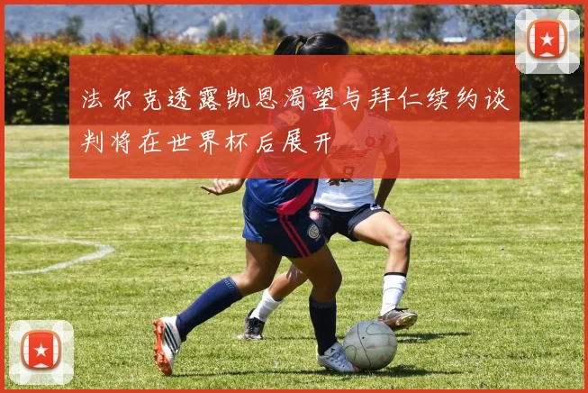 法尔克透露凯恩渴望与拜仁续约谈判将在世界杯后展开