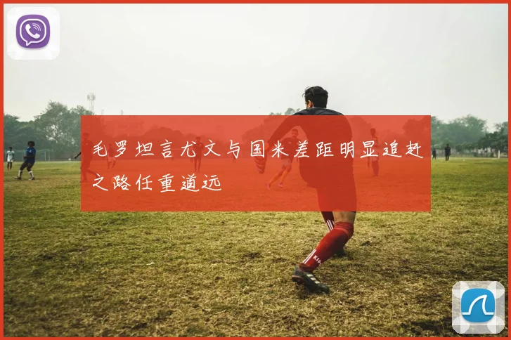 毛罗坦言尤文与国米差距明显追赶之路任重道远
