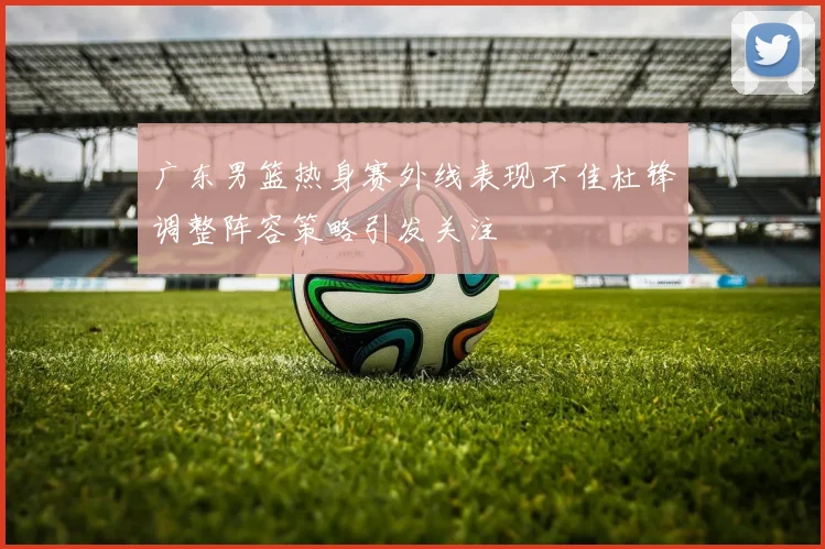 广东男篮热身赛外线表现不佳杜锋调整阵容策略引发关注