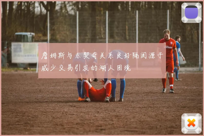 詹姆斯与东契奇关系良好隔阂源于威少交易引发的湖人困境