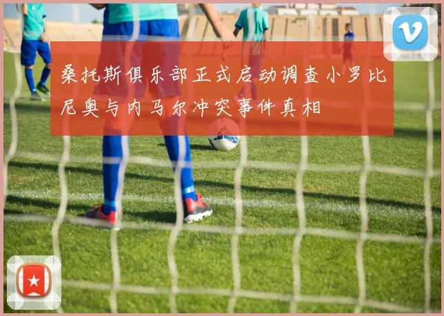 桑托斯俱乐部正式启动调查小罗比尼奥与内马尔冲突事件真相