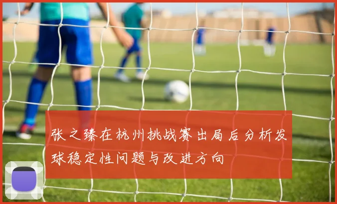 张之臻在杭州挑战赛出局后分析发球稳定性问题与改进方向