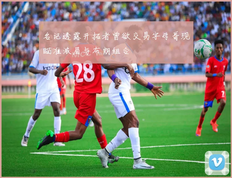 名记透露开拓者曾欲交易字母哥现瞄准浓眉与布朗组合