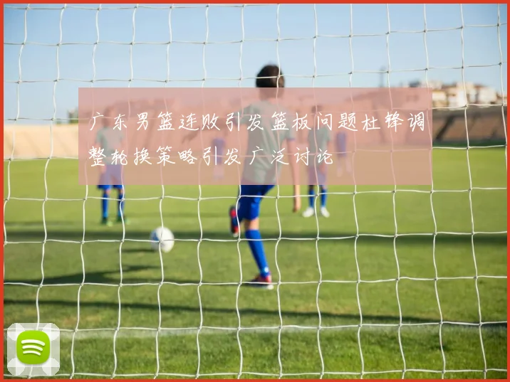 广东男篮连败引发篮板问题杜锋调整轮换策略引发广泛讨论