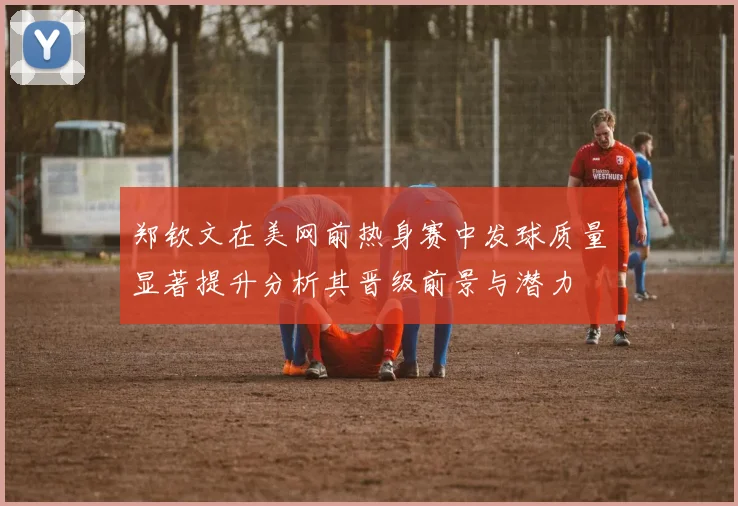 郑钦文在美网前热身赛中发球质量显著提升分析其晋级前景与潜力