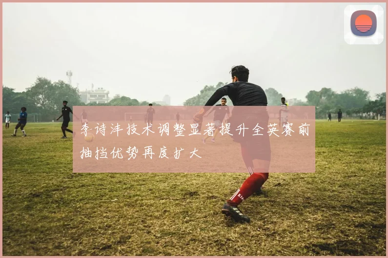 李诗沣技术调整显著提升全英赛前抽挡优势再度扩大