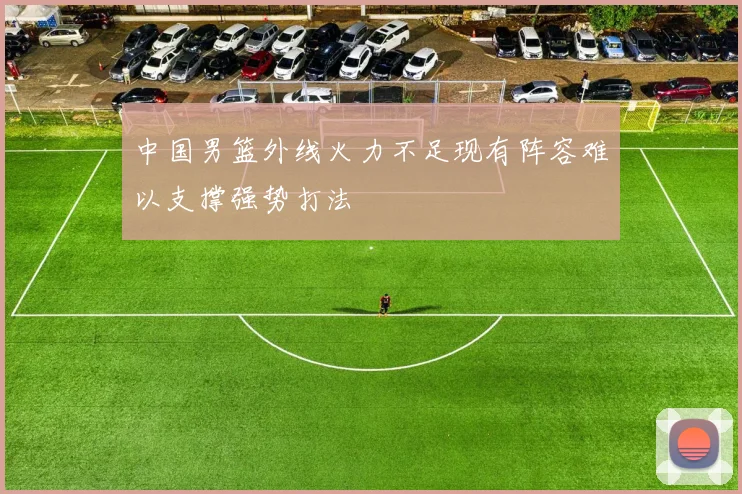 中国男篮外线火力不足现有阵容难以支撑强势打法