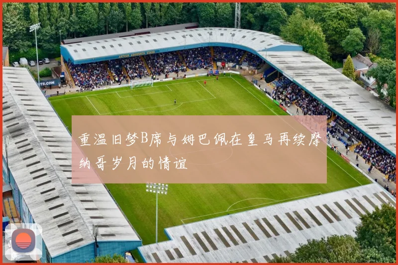 重温旧梦B席与姆巴佩在皇马再续摩纳哥岁月的情谊