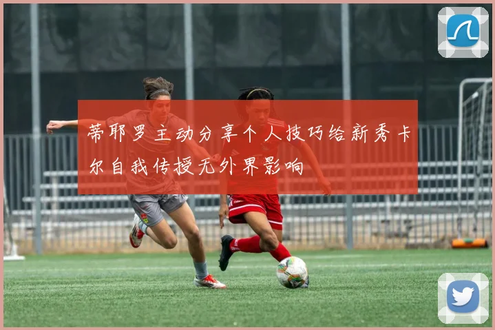 蒂耶罗主动分享个人技巧给新秀卡尔自我传授无外界影响