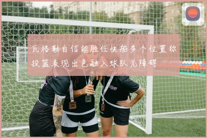瓦格勒自信能胜任快船多个位置称投篮表现出色融入球队无障碍