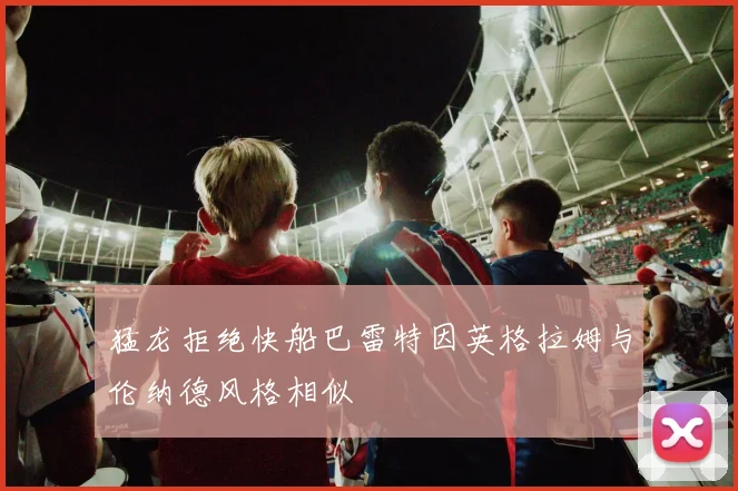 猛龙拒绝快船巴雷特因英格拉姆与伦纳德风格相似