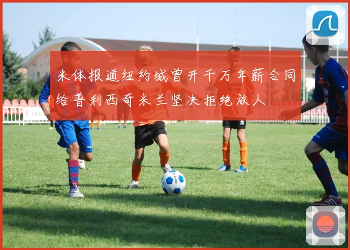 米体报道纽约城曾开千万年薪合同给普利西奇米兰坚决拒绝放人