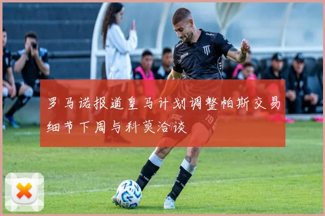 罗马诺报道皇马计划调整帕斯交易细节下周与科莫洽谈