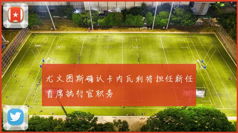 尤文图斯确认卡内瓦利将担任新任首席执行官职务