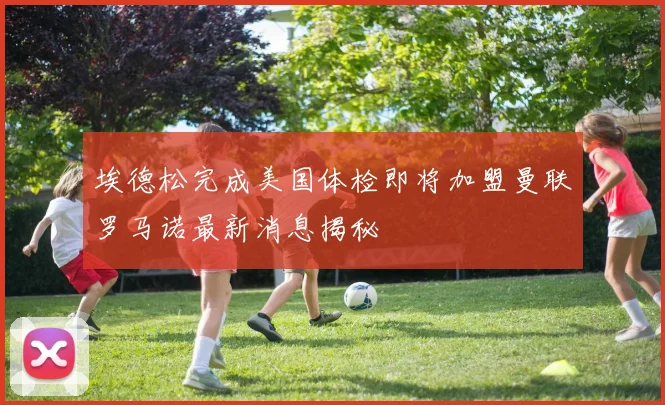 埃德松完成美国体检即将加盟曼联罗马诺最新消息揭秘