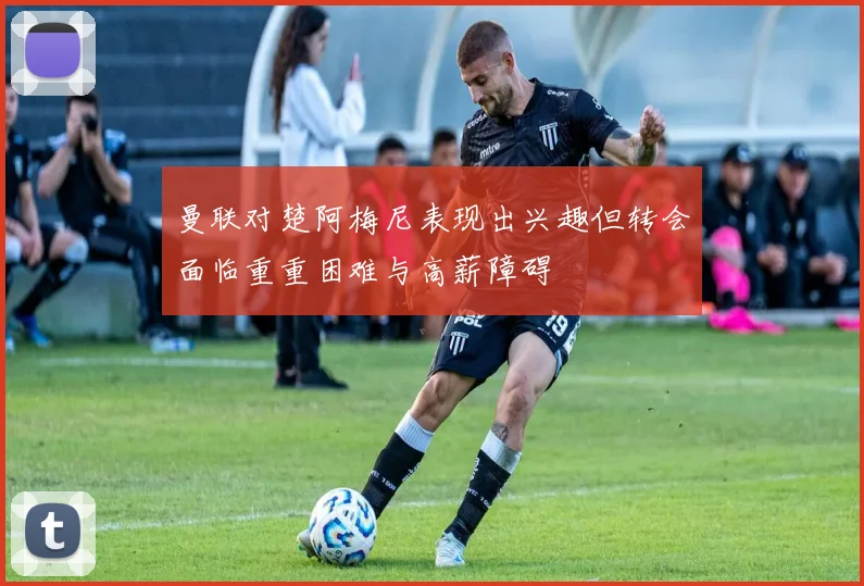 曼联对楚阿梅尼表现出兴趣但转会面临重重困难与高薪障碍
