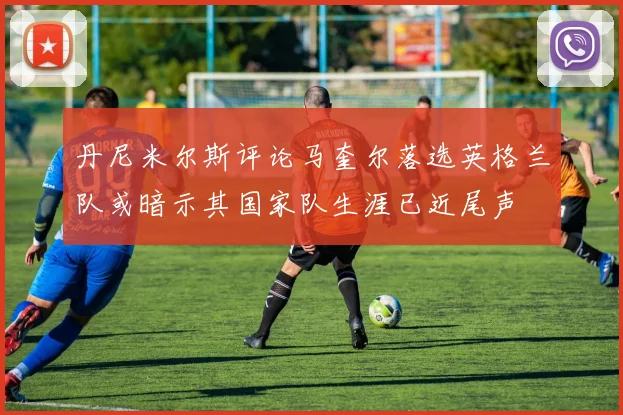 丹尼米尔斯评论马奎尔落选英格兰队或暗示其国家队生涯已近尾声