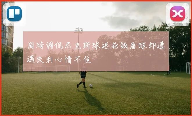 周琦调侃尼克斯球迷花钱看球却遭遇失利心情不佳