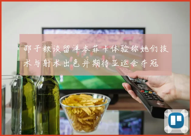 邵子钦谈留洋本菲卡体验称她们技术与射术出色并期待亚运会夺冠