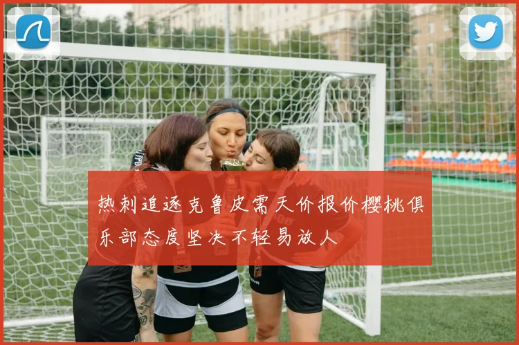 热刺追逐克鲁皮需天价报价樱桃俱乐部态度坚决不轻易放人