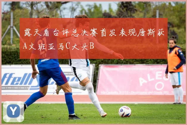露天看台评总决赛首发表现唐斯获A文班亚马C大头B